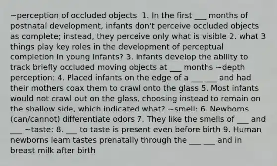 ~perception of occluded objects: 1. In the first ___ months of postnatal development, infants don't perceive occluded objects as complete; instead, they perceive only what is visible 2. what 3 things play key roles in the development of perceptual completion in young infants? 3. Infants develop the ability to track briefly occluded moving objects at ___ months ~depth perception: 4. Placed infants on the edge of a ___ ___ and had their mothers coax them to crawl onto the glass 5. Most infants would not crawl out on the glass, choosing instead to remain on the shallow side, which indicated what? ~smell: 6. Newborns (can/cannot) differentiate odors 7. They like the smells of ___ and ___ ~taste: 8. ___ to taste is present even before birth 9. Human newborns learn tastes prenatally through the ___ ___ and in breast milk after birth