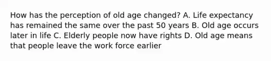 How has the perception of old age changed? A. <a href='https://www.questionai.com/knowledge/kIJsOtzr6Z-life-expectancy' class='anchor-knowledge'>life expectancy</a> has remained the same over the past 50 years B. Old age occurs later in life C. Elderly people now have rights D. Old age means that people leave the work force earlier