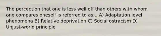 The perception that one is less well off than others with whom one compares oneself is referred to as... A) Adaptation level phenomena B) Relative deprivation C) Social ostracism D) Unjust-world principle