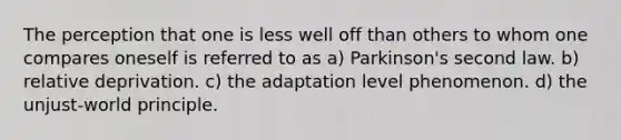 The perception that one is less well off than others to whom one compares oneself is referred to as a) Parkinson's second law. b) relative deprivation. c) the adaptation level phenomenon. d) the unjust-world principle.