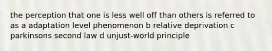 the perception that one is less well off than others is referred to as a adaptation level phenomenon b relative deprivation c parkinsons second law d unjust-world principle