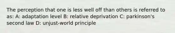 The perception that one is less well off than others is referred to as: A: adaptation level B: relative deprivation C: parkinson's second law D: unjust-world principle