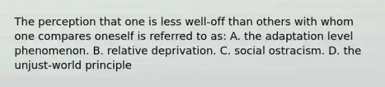 The perception that one is less well-off than others with whom one compares oneself is referred to as: A. the adaptation level phenomenon. B. relative deprivation. C. social ostracism. D. the unjust-world principle