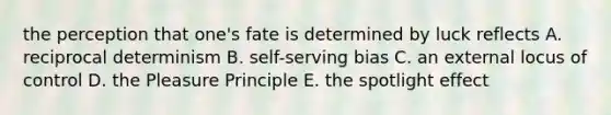 the perception that one's fate is determined by luck reflects A. reciprocal determinism B. self-serving bias C. an external locus of control D. the Pleasure Principle E. the spotlight effect