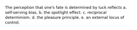 The perception that one's fate is determined by luck reflects a. self-serving bias. b. the spotlight effect. c. reciprocal determinism. d. the pleasure principle. e. an external locus of control.