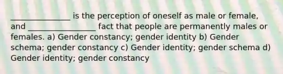 _______________ is the perception of oneself as male or female, and _________________ fact that people are permanently males or females. a) Gender constancy; gender identity b) Gender schema; gender constancy c) Gender identity; gender schema d) Gender identity; gender constancy