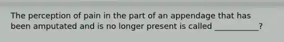 The perception of pain in the part of an appendage that has been amputated and is no longer present is called ___________?