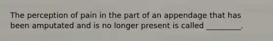 The perception of pain in the part of an appendage that has been amputated and is no longer present is called _________.