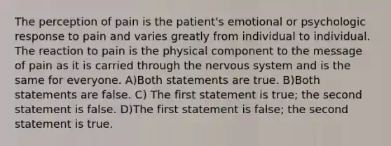 The perception of pain is the patient's emotional or psychologic response to pain and varies greatly from individual to individual. The reaction to pain is the physical component to the message of pain as it is carried through the nervous system and is the same for everyone. A)Both statements are true. B)Both statements are false. C) The first statement is true; the second statement is false. D)The first statement is false; the second statement is true.