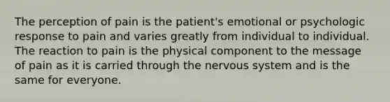 The perception of pain is the patient's emotional or psychologic response to pain and varies greatly from individual to individual. The reaction to pain is the physical component to the message of pain as it is carried through the nervous system and is the same for everyone.