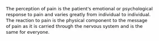 The perception of pain is the patient's emotional or psychological response to pain and varies greatly from individual to individual. The reaction to pain is the physical component to the message of pain as it is carried through the nervous system and is the same for everyone.