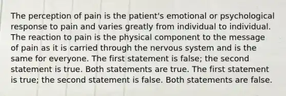 The perception of pain is the patient's emotional or psychological response to pain and varies greatly from individual to individual. The reaction to pain is the physical component to the message of pain as it is carried through the nervous system and is the same for everyone. The first statement is false; the second statement is true. Both statements are true. The first statement is true; the second statement is false. Both statements are false.