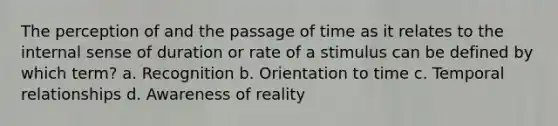 The perception of and the passage of time as it relates to the internal sense of duration or rate of a stimulus can be defined by which term? a. Recognition b. Orientation to time c. Temporal relationships d. Awareness of reality