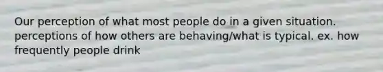 Our perception of what most people do in a given situation. perceptions of how others are behaving/what is typical. ex. how frequently people drink