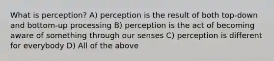 What is perception? A) perception is the result of both top-down and bottom-up processing B) perception is the act of becoming aware of something through our senses C) perception is different for everybody D) All of the above