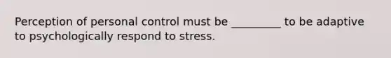 Perception of personal control must be _________ to be adaptive to psychologically respond to stress.