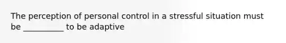 The perception of personal control in a stressful situation must be __________ to be adaptive