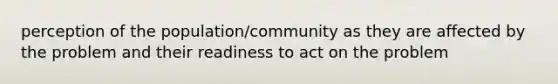 perception of the population/community as they are affected by the problem and their readiness to act on the problem