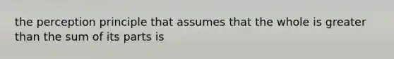 the perception principle that assumes that the whole is greater than the sum of its parts is