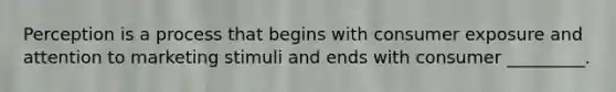 Perception is a process that begins with consumer exposure and attention to marketing stimuli and ends with consumer _________.