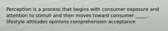 Perception is a process that begins with consumer exposure and attention to stimuli and then moves toward consumer _____. lifestyle attitudes opinions comprehension acceptance