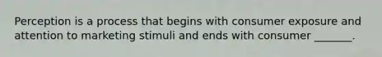 Perception is a process that begins with consumer exposure and attention to marketing stimuli and ends with consumer _______.