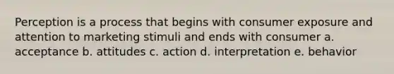 Perception is a process that begins with consumer exposure and attention to marketing stimuli and ends with consumer a. acceptance b. attitudes c. action d. interpretation e. behavior