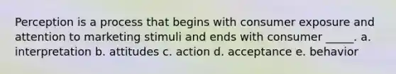 Perception is a process that begins with consumer exposure and attention to marketing stimuli and ends with consumer _____. a. interpretation b. attitudes c. action d. acceptance e. behavior