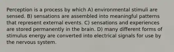 Perception is a process by which A) environmental stimuli are sensed. B) sensations are assembled into meaningful patterns that represent external events. C) sensations and experiences are stored permanently in the brain. D) many different forms of stimulus energy are converted into electrical signals for use by the nervous system.