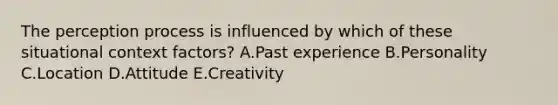 The perception process is influenced by which of these situational context​ factors? A.Past experience B.Personality C.Location D.Attitude E.Creativity