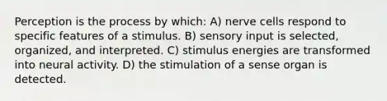 Perception is the process by which: A) nerve cells respond to specific features of a stimulus. B) sensory input is selected, organized, and interpreted. C) stimulus energies are transformed into neural activity. D) the stimulation of a sense organ is detected.