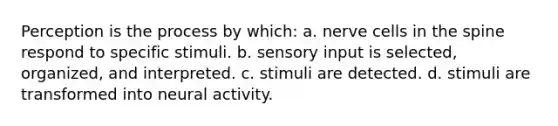 Perception is the process by which: a. nerve cells in the spine respond to specific stimuli. b. sensory input is selected, organized, and interpreted. c. stimuli are detected. d. stimuli are transformed into neural activity.