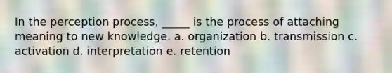 In the perception process, _____ is the process of attaching meaning to new knowledge. a. organization b. transmission c. activation d. interpretation e. retention