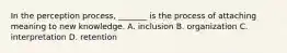 In the perception process, _______ is the process of attaching meaning to new knowledge. A. inclusion B. organization C. interpretation D. retention