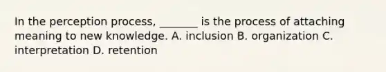 In the perception process, _______ is the process of attaching meaning to new knowledge. A. inclusion B. organization C. interpretation D. retention