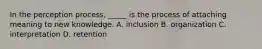 ​In the perception process, _____ is the process of attaching meaning to new knowledge. A. ​inclusion ​B. organization ​C. interpretation ​D. retention