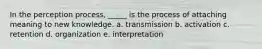 In the perception process, _____ is the process of attaching meaning to new knowledge. a. transmission b. activation c. retention d. organization e. interpretation