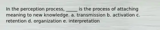 In the perception process, _____ is the process of attaching meaning to new knowledge. a. transmission b. activation c. retention d. organization e. interpretation