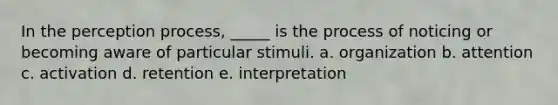 In the perception process, _____ is the process of noticing or becoming aware of particular stimuli. a. organization b. attention c. activation d. retention e. interpretation