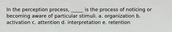 In the perception process, _____ is the process of noticing or becoming aware of particular stimuli. a. organization b. activation c. attention d. interpretation e. retention