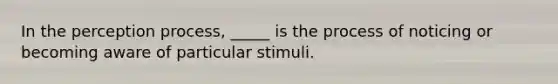 In the perception process, _____ is the process of noticing or becoming aware of particular stimuli.