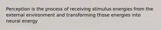 Perception is the process of receiving stimulus energies from the external environment and transforming those energies into neural energy