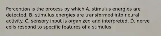 Perception is the process by which A. stimulus energies are detected. B. stimulus energies are transformed into neural activity. C. sensory input is organized and interpreted. D. nerve cells respond to specific features of a stimulus.