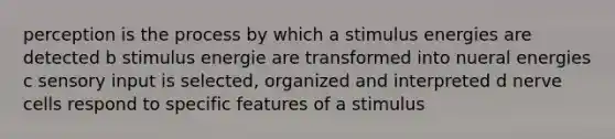 perception is the process by which a stimulus energies are detected b stimulus energie are transformed into nueral energies c sensory input is selected, organized and interpreted d nerve cells respond to specific features of a stimulus