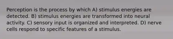 Perception is the process by which A) stimulus energies are detected. B) stimulus energies are transformed into neural activity. C) sensory input is organized and interpreted. D) nerve cells respond to specific features of a stimulus.