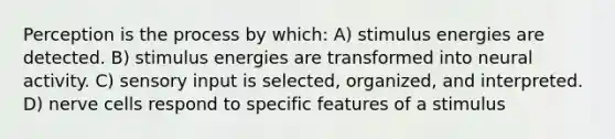 Perception is the process by which: A) stimulus energies are detected. B) stimulus energies are transformed into neural activity. C) sensory input is selected, organized, and interpreted. D) nerve cells respond to specific features of a stimulus