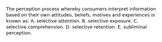 The perception process whereby consumers interpret information based on their own attitudes, beliefs, motives and experiences is known as: A. selective attention. B. selective exposure. C. selective comprehension. D. selective retention. E. subliminal perception.