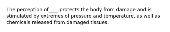 The perception of____ protects the body from damage and is stimulated by extremes of pressure and temperature, as well as chemicals released from damaged tissues.