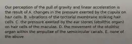 Our perception of the pull of gravity and linear acceleration is the result of A. changes in the pressure exerted by the cupula on hair cells. B. vibrations of the tectorial membrane striking hair cells. C. the pressure exerted by the ear stones (otolithic organ) on hair cells of the maculae. D. the movement of the otolithic organ within the ampullae of the semicircular canals. E. none of the above