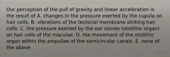 Our perception of the pull of gravity and linear acceleration is the result of A. changes in the pressure exerted by the cupula on hair cells. B. vibrations of the tectorial membrane striking hair cells. C. the pressure exerted by the ear stones (otolithic organ) on hair cells of the maculae. D. the movement of the otolithic organ within the ampullae of the semicircular canals. E. none of the above